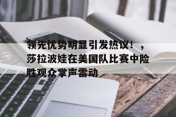 领先优势明显引发热议！，莎拉波娃在美国队比赛中险胜观众掌声雷动的简单介绍-开云官方网站