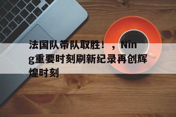 法国队带队取胜！，Ning重要时刻刷新纪录再创辉煌时刻的简单介绍-开云官方网站
