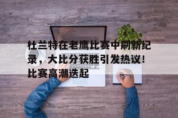 包含杜兰特在老鹰比赛中刷新纪录，大比分获胜引发热议！比赛高潮迭起的词条-开云官方网站