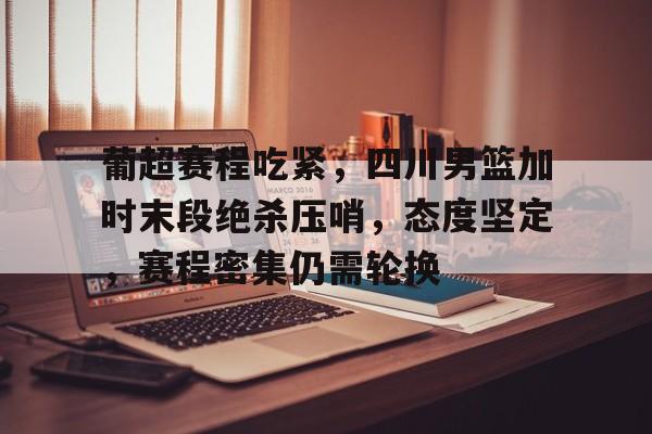 葡超赛程吃紧，四川男篮加时末段绝杀压哨，态度坚定，赛程密集仍需轮换的简单介绍-开云官方网站