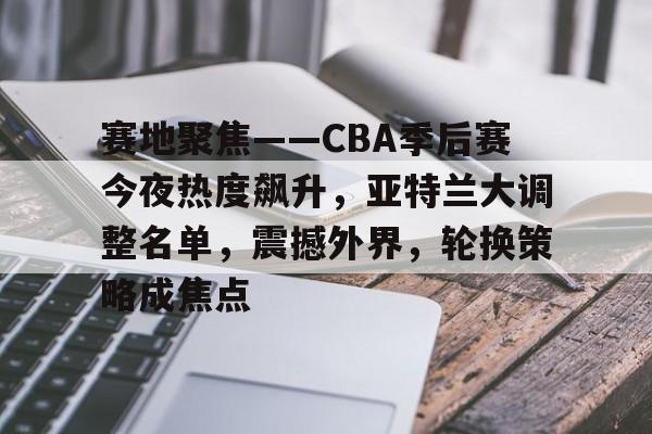 赛地聚焦——CBA季后赛今夜热度飙升，亚特兰大调整名单，震撼外界，轮换策略成焦点(cba季后赛直播在线观看)-开云官方网站