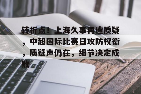 关于转折点！上海久事再遭质疑，中超国际比赛日攻防权衡，质疑声仍在，细节决定成败的信息-开云登录入口
